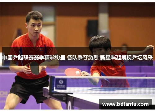 中国乒超联赛赛季精彩纷呈 各队争夺激烈 新星崛起展现乒坛风采