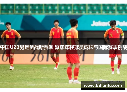 中国U23男足备战新赛季 聚焦年轻球员成长与国际赛事挑战