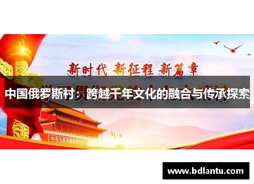 中国俄罗斯村:跨越千年文化的融合与传承探索 中国俄罗斯村:跨越千年文化的融合与传承探索