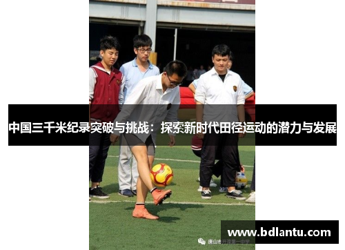 中国三千米纪录突破与挑战:探索新时代田径运动的潜力与发展 中国三千米纪录突破与挑战:探索新时代田径运动的潜力与发展