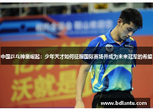 中国乒乓神童崛起：少年天才如何征服国际赛场并成为未来冠军的希望