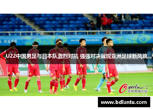U22中国男足与日本队激烈对抗 强强对决展现亚洲足球新风貌