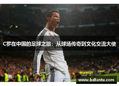 C罗在中国的足球之旅:从球场传奇到文化交流大使 C罗在中国的足球之旅:从球场传奇到文化交流大使