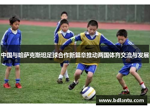 中国与哈萨克斯坦足球合作新篇章推动两国体育交流与发展 中国与哈萨克斯坦足球合作新篇章推动两国体育交流与发展