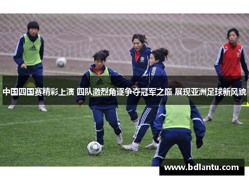 中国四国赛精彩上演 四队激烈角逐争夺冠军之巅 展现亚洲足球新风貌 中国四国赛精彩上演 四队激烈角逐争夺冠军之巅 展现亚洲足球新风貌