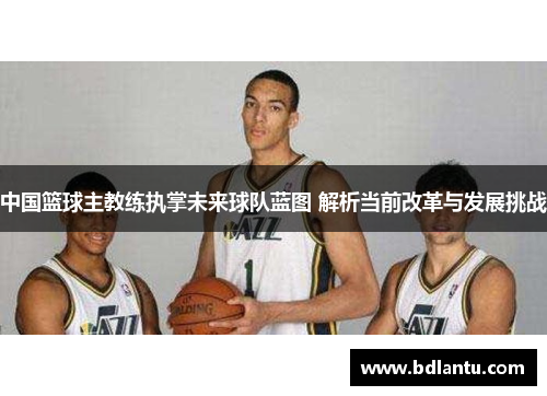 中国篮球主教练执掌未来球队蓝图 解析当前改革与发展挑战