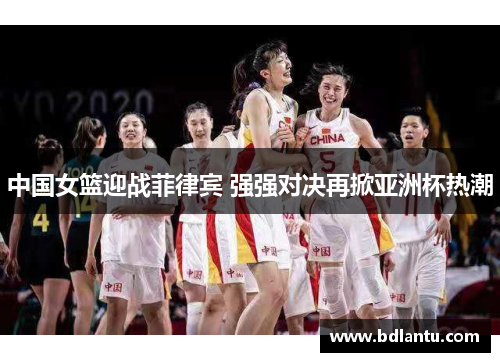 中国女篮迎战菲律宾 强强对决再掀亚洲杯热潮