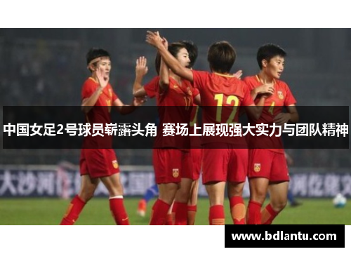 中国女足2号球员崭露头角 赛场上展现强大实力与团队精神