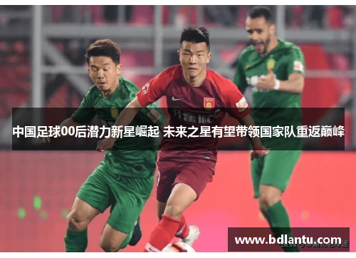 中国足球00后潜力新星崛起 未来之星有望带领国家队重返巅峰