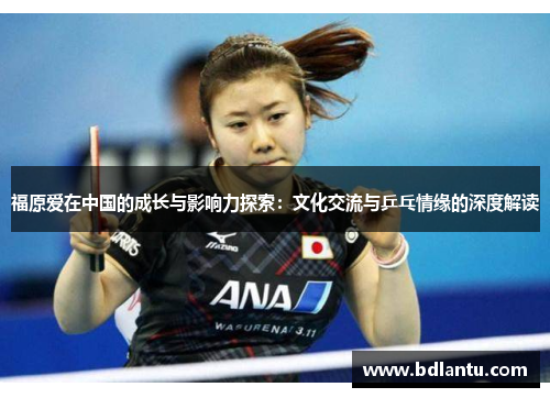 福原爱在中国的成长与影响力探索:文化交流与乒乓情缘的深度解读 福原爱在中国的成长与影响力探索:文化交流与乒乓情缘的深度解读