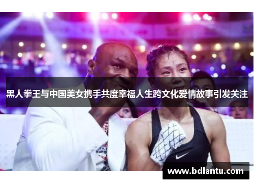 黑人拳王与中国美女携手共度幸福人生跨文化爱情故事引发关注 黑人拳王与中国美女携手共度幸福人生跨文化爱情故事引发关注